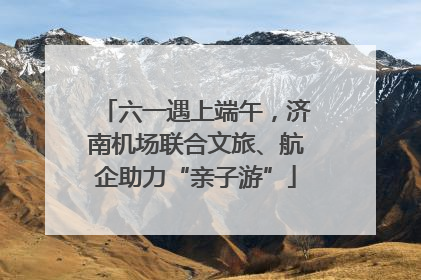 六一遇上端午，济南机场联合文旅、航企助力“亲子游”