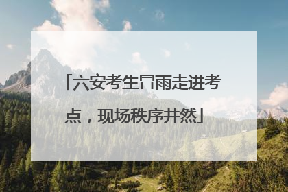 六安考生冒雨走进考点，现场秩序井然