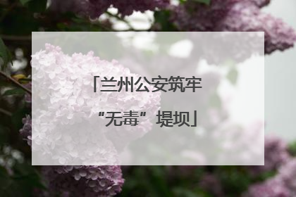 兰州公安筑牢“无毒”堤坝
