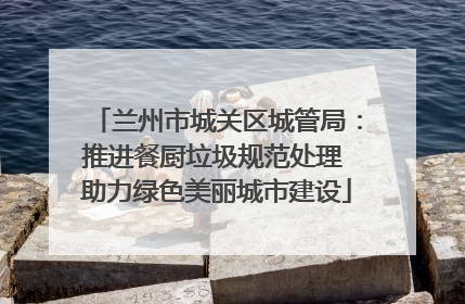 兰州市城关区城管局：推进餐厨垃圾规范处理 助力绿色美丽城市建设