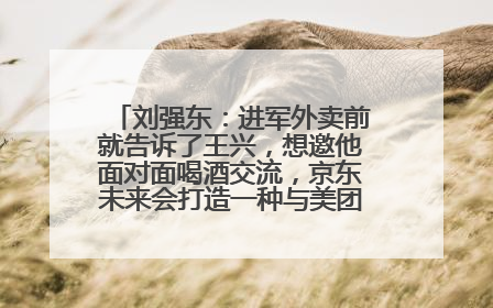 刘强东：进军外卖前就告诉了王兴，想邀他面对面喝酒交流，京东未来会打造一种与美团不同的商业模式
