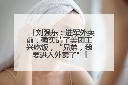 刘强东：进军外卖前，确实请了美团王兴吃饭，“兄弟，我要进入外卖了”