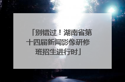 别错过！湖南省第十四届新闻影像研修班招生进行时
