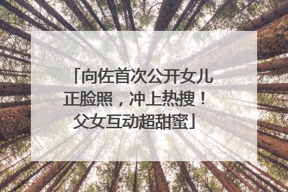 向佐首次公开女儿正脸照，冲上热搜！父女互动超甜蜜