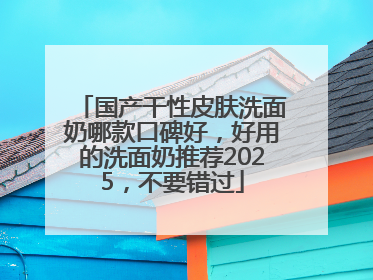 国产干性皮肤洗面奶哪款口碑好，好用的洗面奶推荐2025，不要错过
