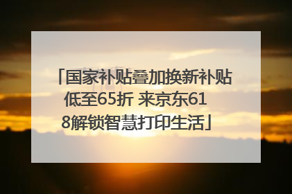 国家补贴叠加换新补贴低至65折 来京东618解锁智慧打印生活