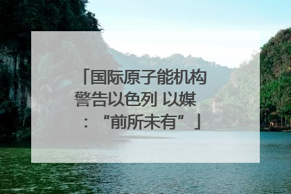 国际原子能机构警告以色列 以媒：“前所未有”
