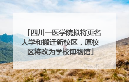 四川一医学院拟将更名大学和搬迁新校区，原校区将改为学校博物馆