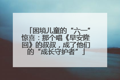困境儿童的“六一”惊喜：那个唱《早安隆回》的叔叔，成了他们的“成长守护者”