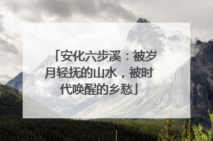 安化六步溪：被岁月轻抚的山水，被时代唤醒的乡愁