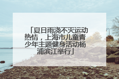 夏日雨浇不灭运动热情，上海市儿童青少年主题健身活动杨浦滨江举行