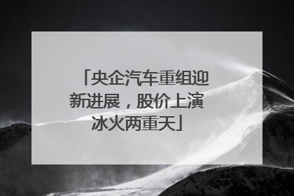 央企汽车重组迎新进展，股价上演冰火两重天