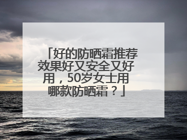 好的防晒霜推荐效果好又安全又好用，50岁女士用哪款防晒霜？