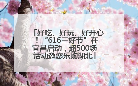 好吃、好玩、好开心！“616三好节”在宜昌启动，超500场活动邀您乐购湖北