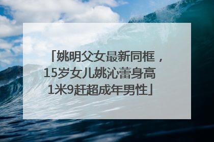 姚明父女最新同框，15岁女儿姚沁蕾身高1米9赶超成年男性