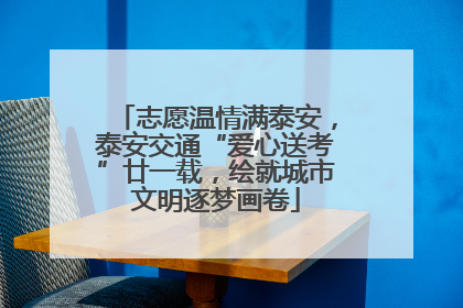 志愿温情满泰安，泰安交通“爱心送考”廿一载，绘就城市文明逐梦画卷