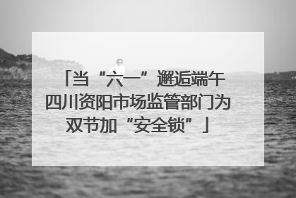 当“六一”邂逅端午 四川资阳市场监管部门为双节加“安全锁”