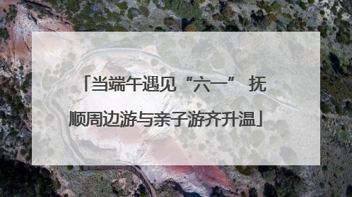 当端午遇见“六一” 抚顺周边游与亲子游齐升温