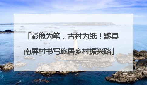 影像为笔，古村为纸！黟县南屏村书写旅居乡村振兴路