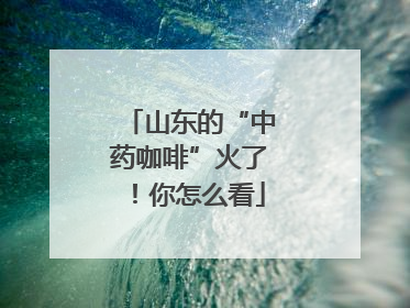 山东的“中药咖啡”火了！你怎么看