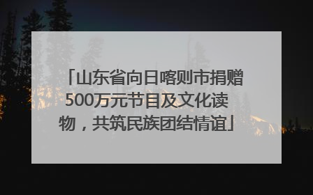 山东省向日喀则市捐赠500万元节目及文化读物，共筑民族团结情谊
