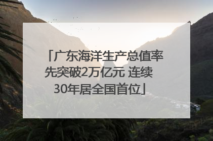 广东海洋生产总值率先突破2万亿元 连续30年居全国首位
