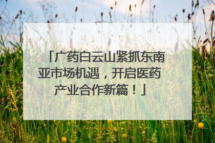 广药白云山紧抓东南亚市场机遇，开启医药产业合作新篇！