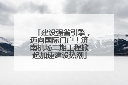 建设强省引擎，迈向国际门户！济南机场二期工程掀起加速建设热潮