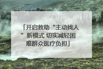 开启救助“主动找人”新模式 切实减轻困难群众医疗负担