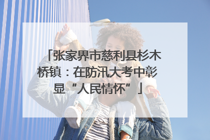 张家界市慈利县杉木桥镇：在防汛大考中彰显“人民情怀”