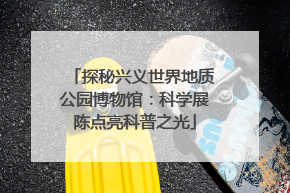 探秘兴义世界地质公园博物馆：科学展陈点亮科普之光