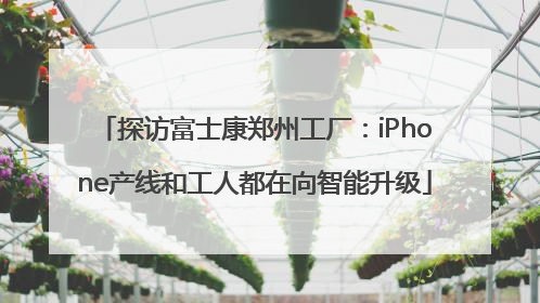 探访富士康郑州工厂：iPhone产线和工人都在向智能升级
