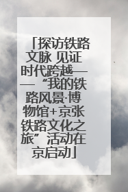 探访铁路文脉 见证时代跨越——“我的铁路风景·博物馆+京张铁路文化之旅”活动在京启动