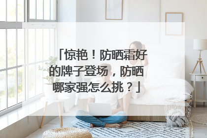 惊艳！防晒霜好的牌子登场，防晒哪家强怎么挑？