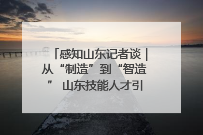 感知山东记者谈｜从“制造”到“智造” 山东技能人才引领产业升级