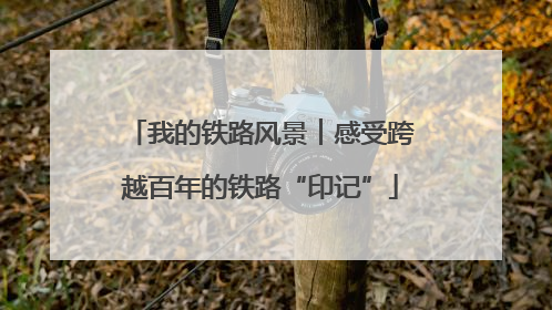 我的铁路风景︱感受跨越百年的铁路“印记”