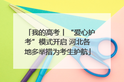 我的高考丨“爱心护考”模式开启 河北各地多举措为考生护航