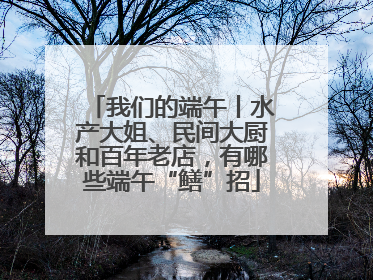 我们的端午丨水产大姐、民间大厨和百年老店，有哪些端午“鳝”招
