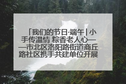 我们的节日·端午│小手传温情 粽香老人心——市北区洛阳路街道商丘路社区携手共建单位开展端午主题活动