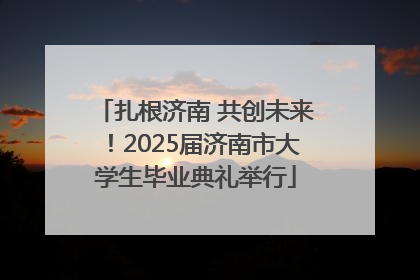扎根济南 共创未来！2025届济南市大学生毕业典礼举行