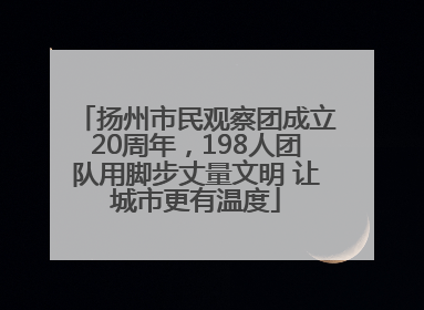 扬州市民观察团成立20周年，198人团队用脚步丈量文明 让城市更有温度