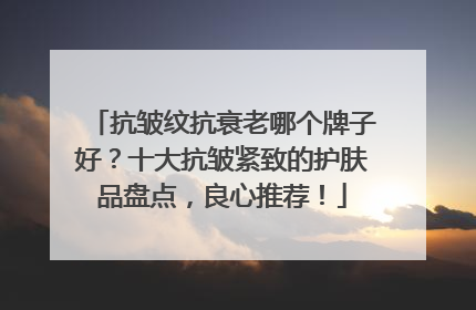 抗皱纹抗衰老哪个牌子好？十大抗皱紧致的护肤品盘点，良心推荐！