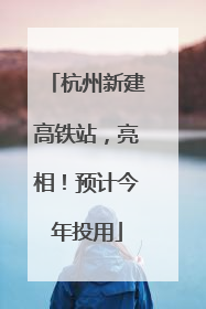 杭州新建高铁站，亮相！预计今年投用