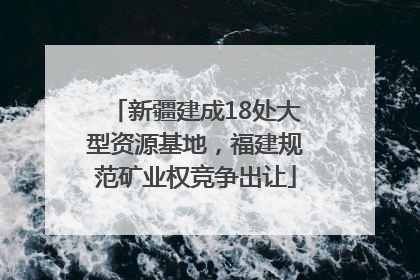 新疆建成18处大型资源基地，福建规范矿业权竞争出让