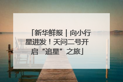 新华鲜报｜向小行星进发！天问二号开启“追星”之旅