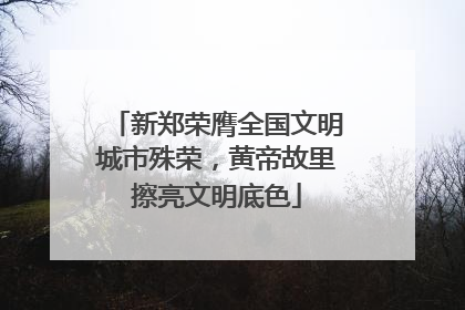新郑荣膺全国文明城市殊荣，黄帝故里擦亮文明底色