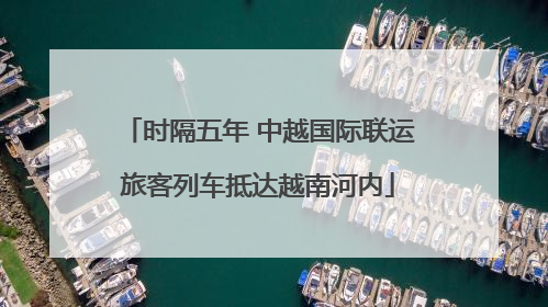 时隔五年 中越国际联运旅客列车抵达越南河内