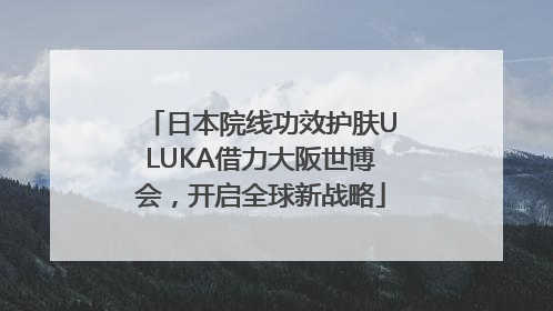 日本院线功效护肤ULUKA借力大阪世博会，开启全球新战略