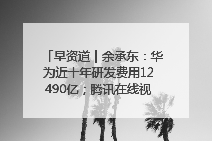 早资道｜余承东：华为近十年研发费用12490亿；腾讯在线视频重大组织调整
