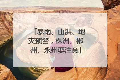 暴雨、山洪、地灾预警，株洲、郴州、永州要注意